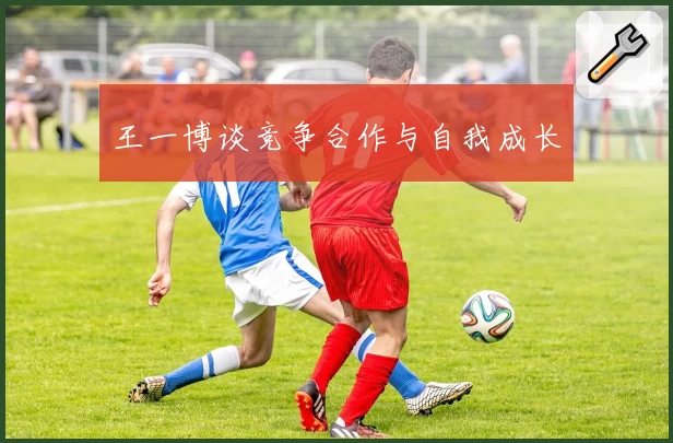 王一博谈竞争合作与自我成长