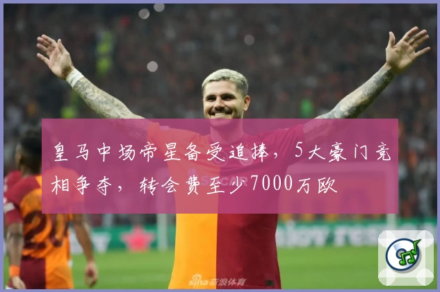 皇马中场帝星备受追捧,5大豪门竞相争夺,转会费至少7000万欧