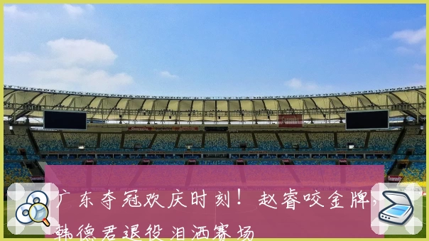 广东夺冠欢庆时刻！赵睿咬金牌，韩德君退役泪洒赛场