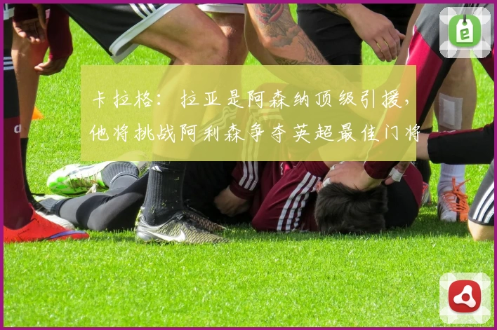 卡拉格：拉亚是阿森纳顶级引援，他将挑战阿利森争夺英超最佳门将