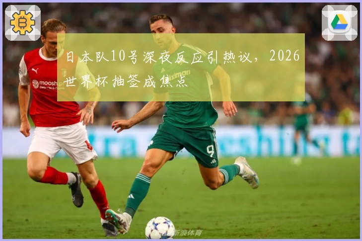 日本队10号深夜反应引热议，2026世界杯抽签成焦点