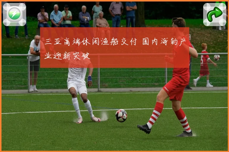 三亚高端休闲渔船交付 国内海钓产业迎新突破