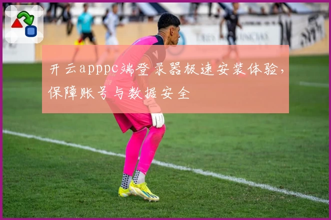 开云apppc端登录器极速安装体验，保障账号与数据安全