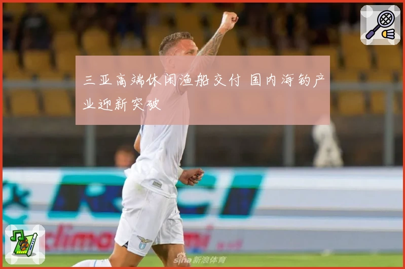 三亚高端休闲渔船交付 国内海钓产业迎新突破