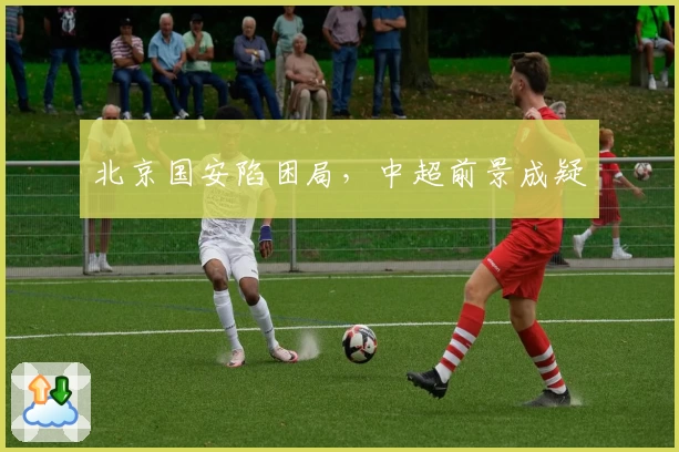 北京国安陷困局，中超前景成疑