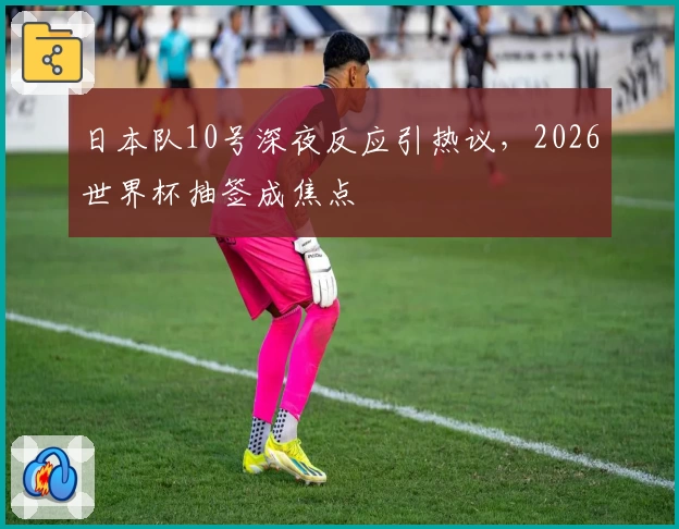 日本队10号深夜反应引热议，2026世界杯抽签成焦点