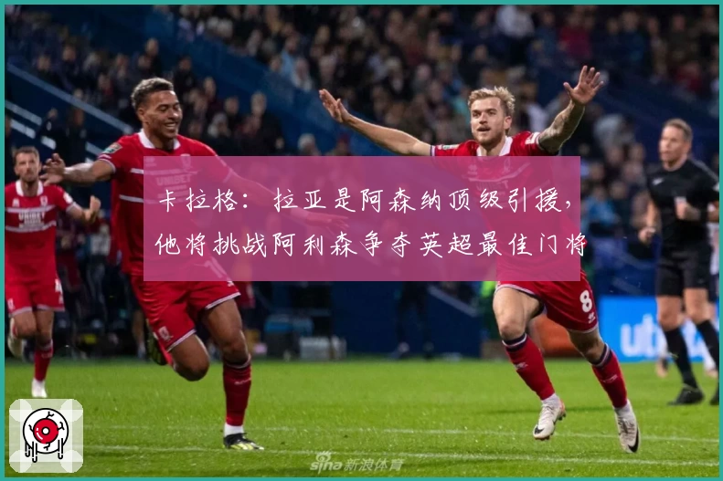 卡拉格：拉亚是阿森纳顶级引援，他将挑战阿利森争夺英超最佳门将