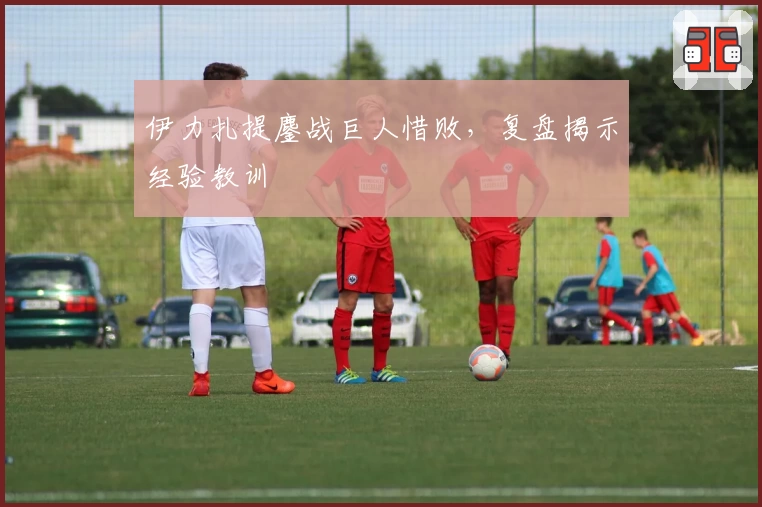 伊力扎提鏖战巨人惜败，复盘揭示经验教训