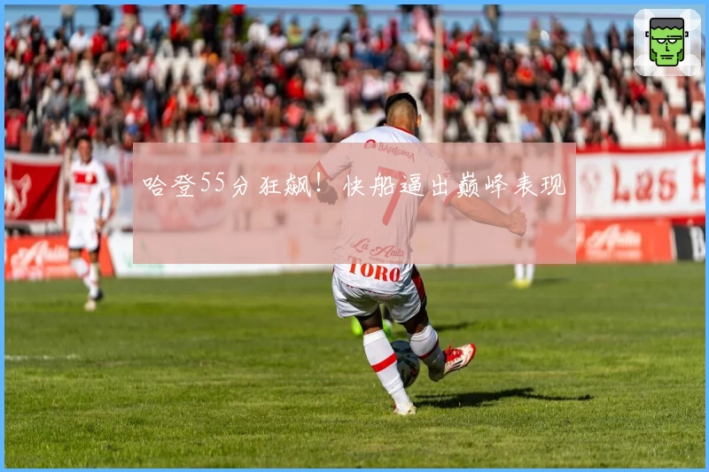 哈登55分狂飙！快船逼出巅峰表现